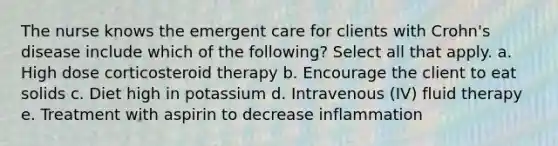 The nurse knows the emergent care for clients with Crohn's disease include which of the following? Select all that apply. a. High dose corticosteroid therapy b. Encourage the client to eat solids c. Diet high in potassium d. Intravenous (IV) fluid therapy e. Treatment with aspirin to decrease inflammation