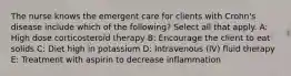 The nurse knows the emergent care for clients with Crohn's disease include which of the following? Select all that apply. A: High dose corticosteroid therapy B: Encourage the client to eat solids C: Diet high in potassium D: Intravenous (IV) fluid therapy E: Treatment with aspirin to decrease inflammation