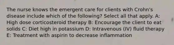 The nurse knows the emergent care for clients with Crohn's disease include which of the following? Select all that apply. A: High dose corticosteroid therapy B: Encourage the client to eat solids C: Diet high in potassium D: Intravenous (IV) fluid therapy E: Treatment with aspirin to decrease inflammation