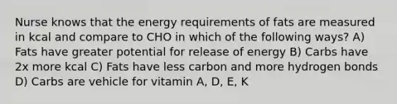 Nurse knows that the energy requirements of fats are measured in kcal and compare to CHO in which of the following ways? A) Fats have greater potential for release of energy B) Carbs have 2x more kcal C) Fats have less carbon and more hydrogen bonds D) Carbs are vehicle for vitamin A, D, E, K