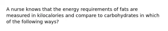 A nurse knows that the energy requirements of fats are measured in kilocalories and compare to carbohydrates in which of the following ways?