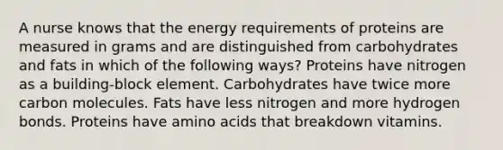 A nurse knows that the energy requirements of proteins are measured in grams and are distinguished from carbohydrates and fats in which of the following ways? Proteins have nitrogen as a building-block element. Carbohydrates have twice more carbon molecules. Fats have less nitrogen and more hydrogen bonds. Proteins have amino acids that breakdown vitamins.