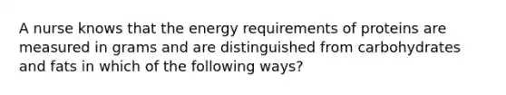 A nurse knows that the energy requirements of proteins are measured in grams and are distinguished from carbohydrates and fats in which of the following ways?