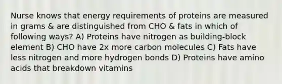 Nurse knows that energy requirements of proteins are measured in grams & are distinguished from CHO & fats in which of following ways? A) Proteins have nitrogen as building-block element B) CHO have 2x more carbon molecules C) Fats have less nitrogen and more hydrogen bonds D) Proteins have amino acids that breakdown vitamins