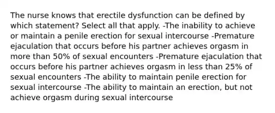 The nurse knows that erectile dysfunction can be defined by which statement? Select all that apply. -The inability to achieve or maintain a penile erection for sexual intercourse -Premature ejaculation that occurs before his partner achieves orgasm in more than 50% of sexual encounters -Premature ejaculation that occurs before his partner achieves orgasm in less than 25% of sexual encounters -The ability to maintain penile erection for sexual intercourse -The ability to maintain an erection, but not achieve orgasm during sexual intercourse