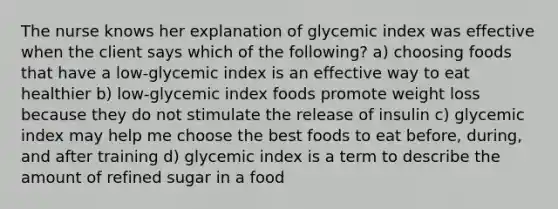 The nurse knows her explanation of glycemic index was effective when the client says which of the following? a) choosing foods that have a low-glycemic index is an effective way to eat healthier b) low-glycemic index foods promote weight loss because they do not stimulate the release of insulin c) glycemic index may help me choose the best foods to eat before, during, and after training d) glycemic index is a term to describe the amount of refined sugar in a food