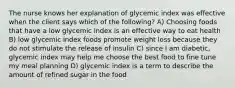 The nurse knows her explanation of glycemic index was effective when the client says which of the following? A) Choosing foods that have a low glycemic index is an effective way to eat health B) low glycemic index foods promote weight loss because they do not stimulate the release of insulin C) since I am diabetic, glycemic index may help me choose the best food to fine tune my meal planning D) glycemic index is a term to describe the amount of refined sugar in the food