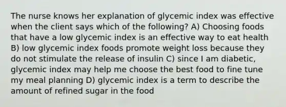 The nurse knows her explanation of glycemic index was effective when the client says which of the following? A) Choosing foods that have a low glycemic index is an effective way to eat health B) low glycemic index foods promote weight loss because they do not stimulate the release of insulin C) since I am diabetic, glycemic index may help me choose the best food to fine tune my meal planning D) glycemic index is a term to describe the amount of refined sugar in the food