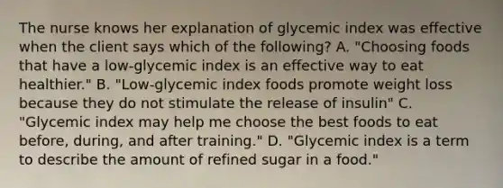 The nurse knows her explanation of glycemic index was effective when the client says which of the following? A. "Choosing foods that have a low-glycemic index is an effective way to eat healthier." B. "Low-glycemic index foods promote weight loss because they do not stimulate the release of insulin" C. "Glycemic index may help me choose the best foods to eat before, during, and after training." D. "Glycemic index is a term to describe the amount of refined sugar in a food."