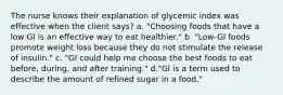 The nurse knows their explanation of glycemic index was effective when the client says? a. "Choosing foods that have a low GI is an effective way to eat healthier." b. "Low-GI foods promote weight loss because they do not stimulate the release of insulin." c. "GI could help me choose the best foods to eat before, during, and after training." d."GI is a term used to describe the amount of refined sugar in a food."