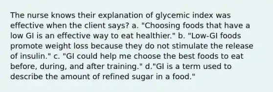 The nurse knows their explanation of glycemic index was effective when the client says? a. "Choosing foods that have a low GI is an effective way to eat healthier." b. "Low-GI foods promote weight loss because they do not stimulate the release of insulin." c. "GI could help me choose the best foods to eat before, during, and after training." d."GI is a term used to describe the amount of refined sugar in a food."