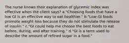 The nurse knows their explanation of glycemic index was effective when the client says? a."Choosing foods that have a low GI is an effective way to eat healthier." b."Low-GI foods promote weight loss because they do not stimulate the release of insulin." c."GI could help me choose the best foods to eat before, during, and after training." d."GI is a term used to describe the amount of refined sugar in a food."