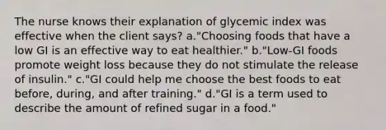 The nurse knows their explanation of glycemic index was effective when the client says? a."Choosing foods that have a low GI is an effective way to eat healthier." b."Low-GI foods promote weight loss because they do not stimulate the release of insulin." c."GI could help me choose the best foods to eat before, during, and after training." d."GI is a term used to describe the amount of refined sugar in a food."