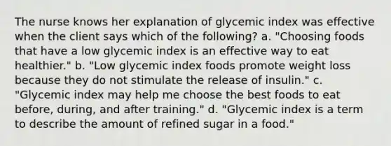 The nurse knows her explanation of glycemic index was effective when the client says which of the following? a. "Choosing foods that have a low glycemic index is an effective way to eat healthier." b. "Low glycemic index foods promote weight loss because they do not stimulate the release of insulin." c. "Glycemic index may help me choose the best foods to eat before, during, and after training." d. "Glycemic index is a term to describe the amount of refined sugar in a food."