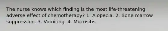 The nurse knows which finding is the most life-threatening adverse effect of chemotherapy? 1. Alopecia. 2. Bone marrow suppression. 3. Vomiting. 4. Mucositis.