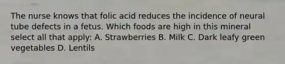 The nurse knows that folic acid reduces the incidence of neural tube defects in a fetus. Which foods are high in this mineral select all that apply: A. Strawberries B. Milk C. Dark leafy green vegetables D. Lentils