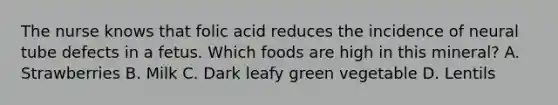 The nurse knows that folic acid reduces the incidence of neural tube defects in a fetus. Which foods are high in this mineral? A. Strawberries B. Milk C. Dark leafy green vegetable D. Lentils