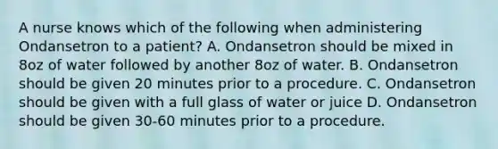 A nurse knows which of the following when administering Ondansetron to a patient? A. Ondansetron should be mixed in 8oz of water followed by another 8oz of water. B. Ondansetron should be given 20 minutes prior to a procedure. C. Ondansetron should be given with a full glass of water or juice D. Ondansetron should be given 30-60 minutes prior to a procedure.