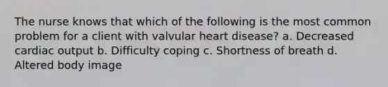 The nurse knows that which of the following is the most common problem for a client with valvular heart disease? a. Decreased cardiac output b. Difficulty coping c. Shortness of breath d. Altered body image