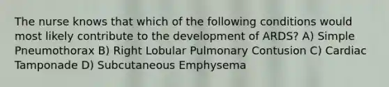 The nurse knows that which of the following conditions would most likely contribute to the development of ARDS? A) Simple Pneumothorax B) Right Lobular Pulmonary Contusion C) Cardiac Tamponade D) Subcutaneous Emphysema