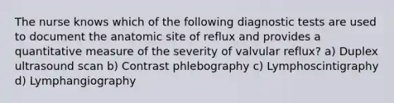 The nurse knows which of the following diagnostic tests are used to document the anatomic site of reflux and provides a quantitative measure of the severity of valvular reflux? a) Duplex ultrasound scan b) Contrast phlebography c) Lymphoscintigraphy d) Lymphangiography