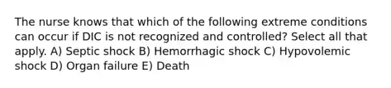 The nurse knows that which of the following extreme conditions can occur if DIC is not recognized and controlled? Select all that apply. A) Septic shock B) Hemorrhagic shock C) Hypovolemic shock D) Organ failure E) Death