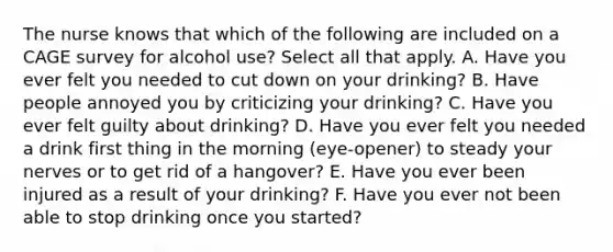 The nurse knows that which of the following are included on a CAGE survey for alcohol use? Select all that apply. A. Have you ever felt you needed to cut down on your drinking? B. Have people annoyed you by criticizing your drinking? C. Have you ever felt guilty about drinking? D. Have you ever felt you needed a drink first thing in the morning (eye-opener) to steady your nerves or to get rid of a hangover? E. Have you ever been injured as a result of your drinking? F. Have you ever not been able to stop drinking once you started?