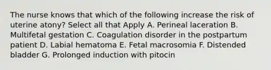 The nurse knows that which of the following increase the risk of uterine atony? Select all that Apply A. Perineal laceration B. Multifetal gestation C. Coagulation disorder in the postpartum patient D. Labial hematoma E. Fetal macrosomia F. Distended bladder G. Prolonged induction with pitocin