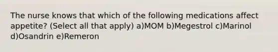 The nurse knows that which of the following medications affect appetite? (Select all that apply) a)MOM b)Megestrol c)Marinol d)Osandrin e)Remeron