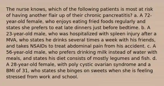 The nurse knows, which of the following patients is most at risk of having another flair up of their chronic pancreatitis? a. A 72-year-old female, who enjoys eating fried foods regularly and states she prefers to eat late dinners just before bedtime. b. A 23-year-old male, who was hospitalized with spleen injury after a MVA, who states he drinks several times a week with his friends, and takes NSAIDs to treat abdominal pain from his accident. c. A 56-year-old male, who prefers drinking milk instead of water with meals, and states his diet consists of mostly legumes and fish. d. A 28-year-old female, with poly cystic ovarian syndrome and a BMI of 31, who states she binges on sweets when she is feeling stressed from work and school.