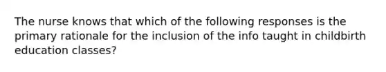 The nurse knows that which of the following responses is the primary rationale for the inclusion of the info taught in childbirth education classes?