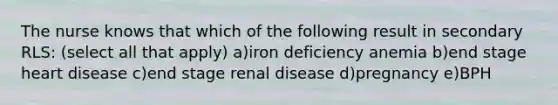 The nurse knows that which of the following result in secondary RLS: (select all that apply) a)iron deficiency anemia b)end stage heart disease c)end stage renal disease d)pregnancy e)BPH