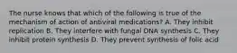 The nurse knows that which of the following is true of the mechanism of action of antiviral medications? A. They inhibit replication B. They interfere with fungal DNA synthesis C. They inhibit protein synthesis D. They prevent synthesis of folic acid