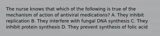 The nurse knows that which of the following is true of the mechanism of action of antiviral medications? A. They inhibit replication B. They interfere with fungal DNA synthesis C. They inhibit <a href='https://www.questionai.com/knowledge/kVyphSdCnD-protein-synthesis' class='anchor-knowledge'>protein synthesis</a> D. They prevent synthesis of folic acid