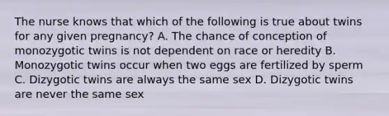 The nurse knows that which of the following is true about twins for any given pregnancy? A. The chance of conception of monozygotic twins is not dependent on race or heredity B. Monozygotic twins occur when two eggs are fertilized by sperm C. Dizygotic twins are always the same sex D. Dizygotic twins are never the same sex