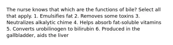 The nurse knows that which are the functions of bile? Select all that apply. 1. Emulsifies fat 2. Removes some toxins 3. Neutralizes alkalytic chime 4. Helps absorb fat-soluble vitamins 5. Converts urobilinogen to bilirubin 6. Produced in the gallbladder, aids the liver