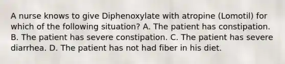 A nurse knows to give Diphenoxylate with atropine (Lomotil) for which of the following situation? A. The patient has constipation. B. The patient has severe constipation. C. The patient has severe diarrhea. D. The patient has not had fiber in his diet.