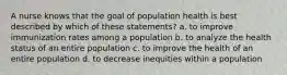 A nurse knows that the goal of population health is best described by which of these statements? a. to improve immunization rates among a population b. to analyze the health status of an entire population c. to improve the health of an entire population d. to decrease inequities within a population