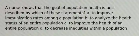 A nurse knows that the goal of population health is best described by which of these statements? a. to improve immunization rates among a population b. to analyze the health status of an entire population c. to improve the health of an entire population d. to decrease inequities within a population