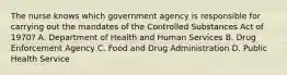 The nurse knows which government agency is responsible for carrying out the mandates of the Controlled Substances Act of 1970? A. Department of Health and Human Services B. Drug Enforcement Agency C. Food and Drug Administration D. Public Health Service