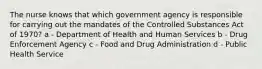 The nurse knows that which government agency is responsible for carrying out the mandates of the Controlled Substances Act of 1970? a - Department of Health and Human Services b - Drug Enforcement Agency c - Food and Drug Administration d - Public Health Service