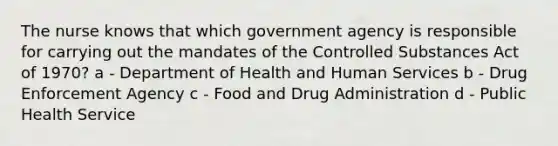 The nurse knows that which government agency is responsible for carrying out the mandates of the Controlled Substances Act of 1970? a - Department of Health and Human Services b - Drug Enforcement Agency c - Food and Drug Administration d - Public Health Service