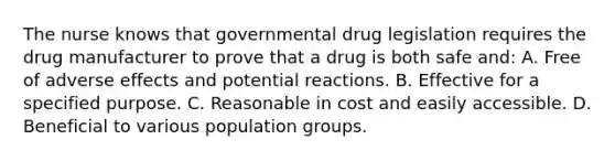 The nurse knows that governmental drug legislation requires the drug manufacturer to prove that a drug is both safe and: A. Free of adverse effects and potential reactions. B. Effective for a specified purpose. C. Reasonable in cost and easily accessible. D. Beneficial to various population groups.