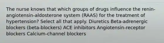 The nurse knows that which groups of drugs influence the renin-angiotensin-aldosterone system (RAAS) for the treatment of hypertension? Select all that apply. Diuretics Beta-adrenergic blockers (beta-blockers) ACE inhibitors Angiotensin-receptor blockers Calcium-channel blockers