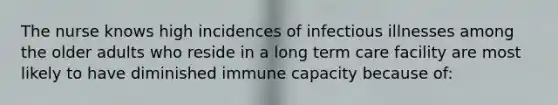 The nurse knows high incidences of infectious illnesses among the older adults who reside in a long term care facility are most likely to have diminished immune capacity because of: