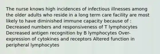 The nurse knows high incidences of infectious illnesses among the older adults who reside in a long term care facility are most likely to have diminished immune capacity because of : Decreased numbers and responsiveness of T lymphocytes Decreased antigen recognition by B lymphocytes Over-expression of cytokines and receptors Altered function in peripheral lymphocytes