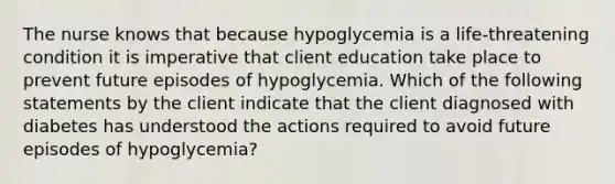 The nurse knows that because hypoglycemia is a life-threatening condition it is imperative that client education take place to prevent future episodes of hypoglycemia. Which of the following statements by the client indicate that the client diagnosed with diabetes has understood the actions required to avoid future episodes of hypoglycemia?