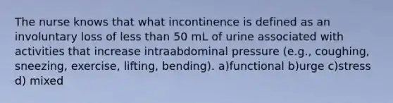 The nurse knows that what incontinence is defined as an involuntary loss of <a href='https://www.questionai.com/knowledge/k7BtlYpAMX-less-than' class='anchor-knowledge'>less than</a> 50 mL of urine associated with activities that increase intraabdominal pressure (e.g., coughing, sneezing, exercise, lifting, bending). a)functional b)urge c)stress d) mixed