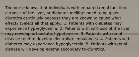 The nurse knows that individuals with impaired renal function, cirrhosis of the liver, or diabetes mellitus need to be given diuretics cautiously because they are known to cause what effect? (Select all that apply.) 1. Patients with diabetes may experience hyperglycemia. 2. Patients with cirrhosis of the liver may develop orthostatic hypotension. 3. Patients with renal disease tend to develop electrolyte imbalances. 4. Patients with diabetes may experience hypoglycemia. 5. Patients with renal disease will develop edema secondary to diuretics.