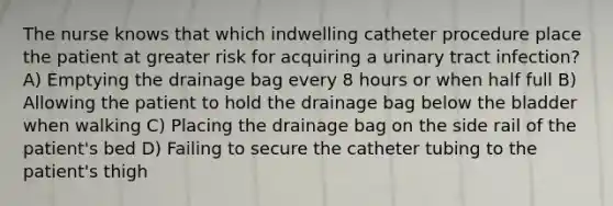 The nurse knows that which indwelling catheter procedure place the patient at greater risk for acquiring a urinary tract infection? A) Emptying the drainage bag every 8 hours or when half full B) Allowing the patient to hold the drainage bag below the bladder when walking C) Placing the drainage bag on the side rail of the patient's bed D) Failing to secure the catheter tubing to the patient's thigh